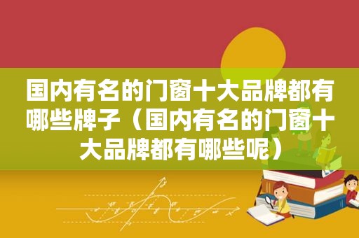 国内有名的门窗十大品牌都有哪些牌子（国内有名的门窗十大品牌都有哪些呢）