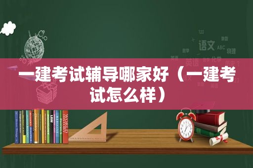 一建考试辅导哪家好（一建考试怎么样）