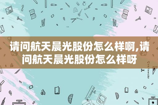 请问航天晨光股份怎么样啊,请问航天晨光股份怎么样呀