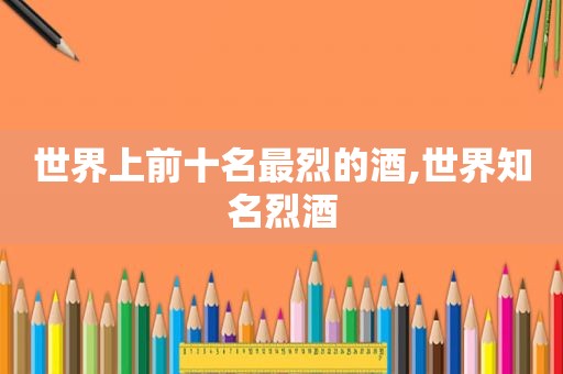 世界上前十名最烈的酒,世界知名烈酒