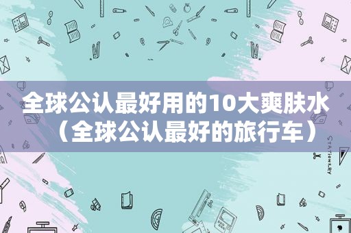 全球公认最好用的10大爽肤水（全球公认最好的旅行车）
