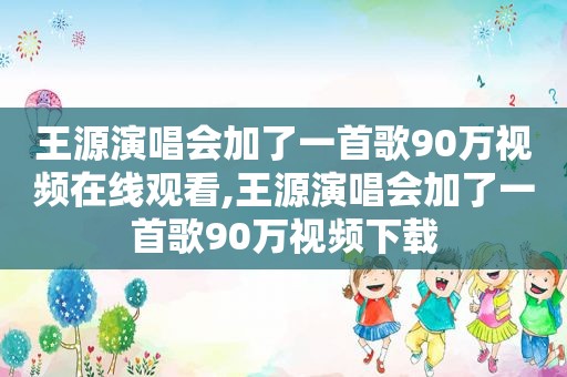 王源演唱会加了一首歌90万视频在线观看,王源演唱会加了一首歌90万视频下载
