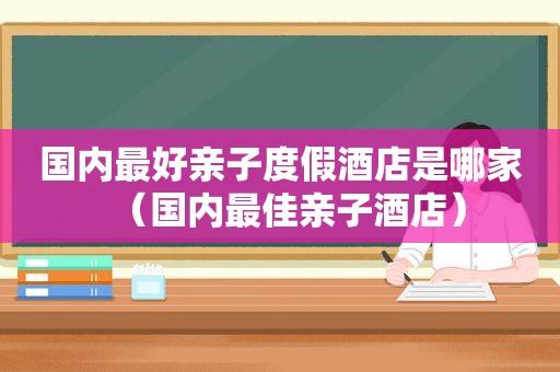 国内最好亲子度假酒店是哪家（国内最佳亲子酒店）