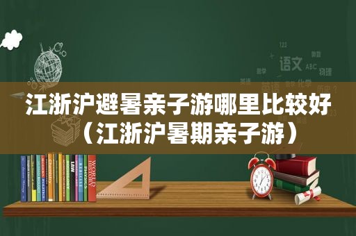 江浙沪避暑亲子游哪里比较好（江浙沪暑期亲子游）
