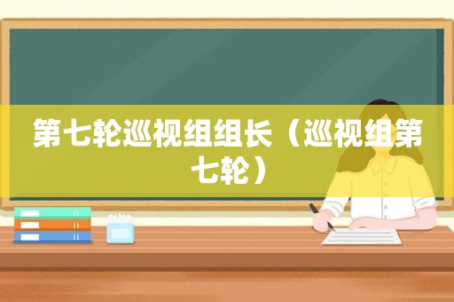 第七轮巡视组组长（巡视组第七轮）