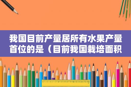 我国目前产量居所有水果产量首位的是（目前我国栽培面积最大的四种果树是）
