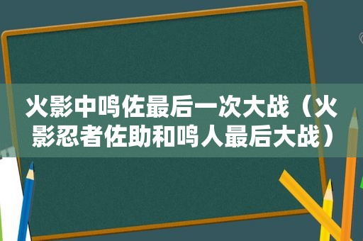 火影中鸣佐最后一次大战（火影忍者佐助和鸣人最后大战）