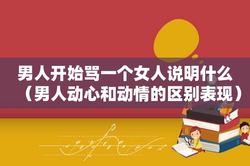 男人开始骂一个女人说明什么（男人动心和动情的区别表现）
