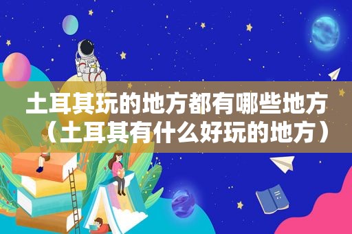 土耳其玩的地方都有哪些地方（土耳其有什么好玩的地方）