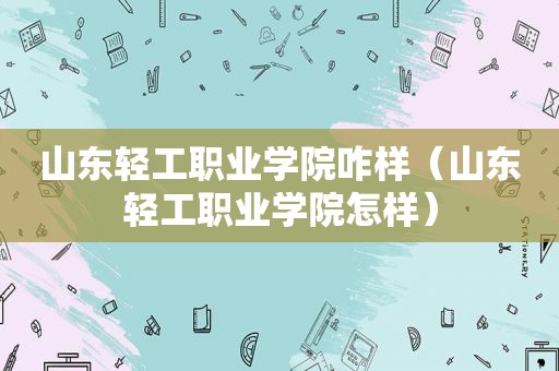 山东轻工职业学院咋样（山东轻工职业学院怎样）
