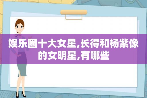 娱乐圈十大女星,长得和杨紫像的女明星,有哪些