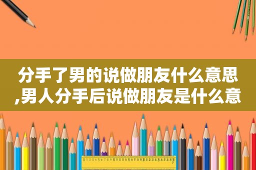 分手了男的说做朋友什么意思,男人分手后说做朋友是什么意思