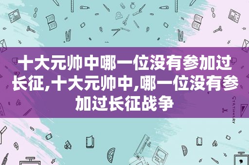 十大元帅中哪一位没有参加过长征,十大元帅中,哪一位没有参加过长征战争