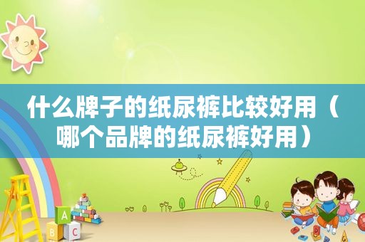 什么牌子的纸尿裤比较好用（哪个品牌的纸尿裤好用）