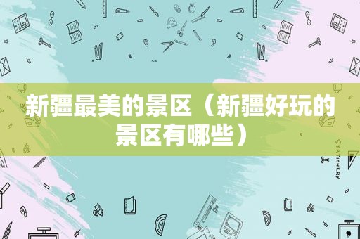 新疆最美的景区（新疆好玩的景区有哪些）