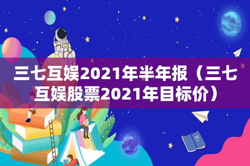 三七互娱2021年半年报（三七互娱股票2021年目标价）