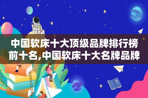 中国软床十大顶级品牌排行榜前十名,中国软床十大名牌品牌排行榜