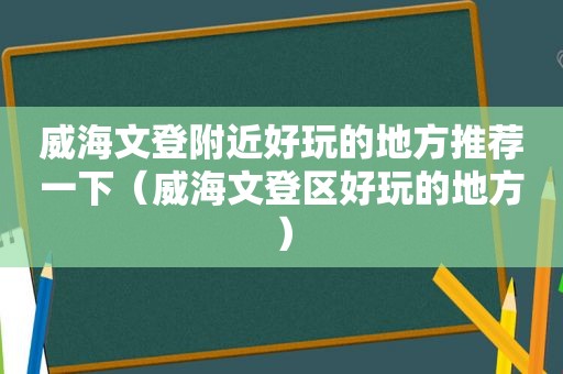 威海文登附近好玩的地方推荐一下（威海文登区好玩的地方）