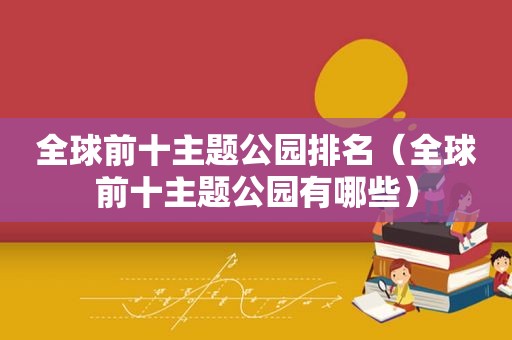 全球前十主题公园排名（全球前十主题公园有哪些）