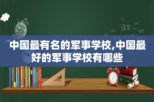 中国最有名的军事学校,中国最好的军事学校有哪些