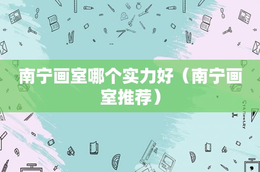 南宁画室哪个实力好（南宁画室推荐）