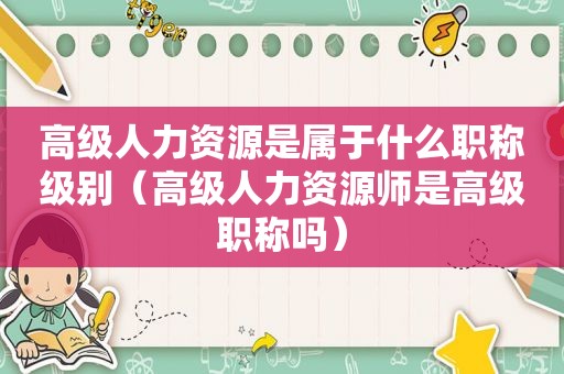 高级人力资源是属于什么职称级别（高级人力资源师是高级职称吗）
