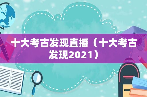 十大考古发现直播（十大考古发现2021）