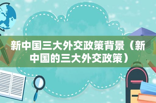 新中国三大外交政策背景（新中国的三大外交政策）