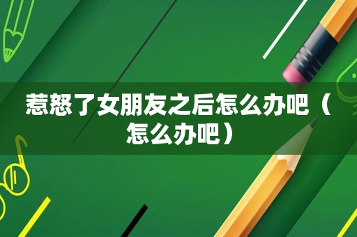 惹怒了女朋友之后怎么办吧（怎么办吧）