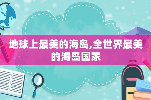 地球上最美的海岛,全世界最美的海岛国家