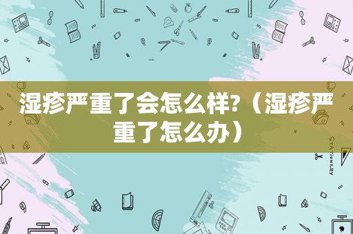 湿疹严重了会怎么样?（湿疹严重了怎么办）