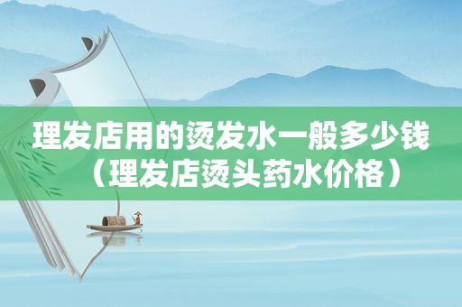 理发店用的烫发水一般多少钱（理发店烫头药水价格）