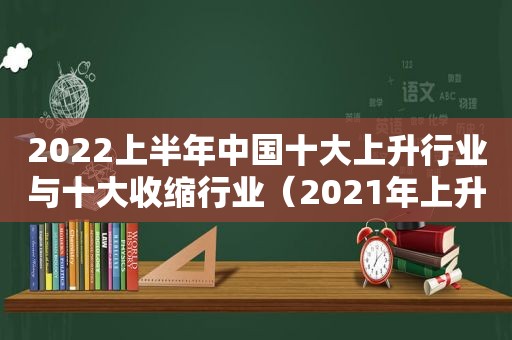 2022上半年中国十大上升行业与十大收缩行业（2021年上升行业）