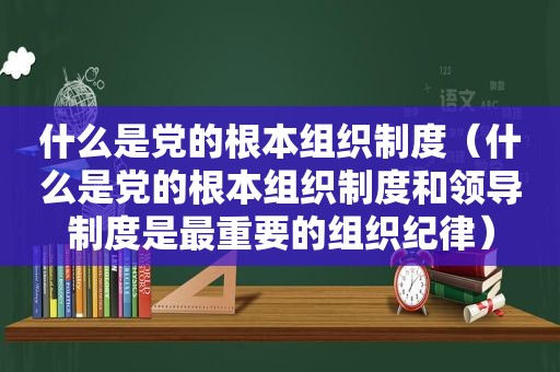 什么是党的根本组织制度（什么是党的根本组织制度和领导制度是最重要的组织纪律）