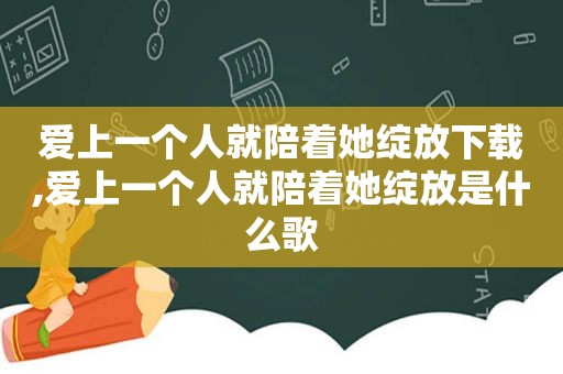 爱上一个人就陪着她绽放下载,爱上一个人就陪着她绽放是什么歌