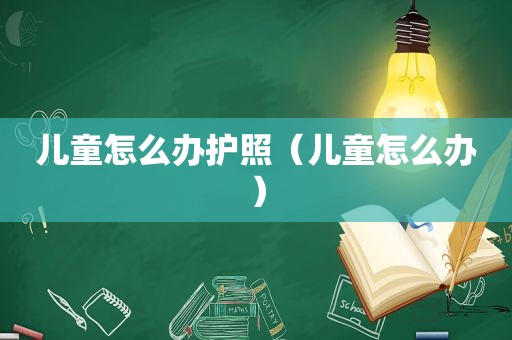 儿童怎么办护照（儿童怎么办）