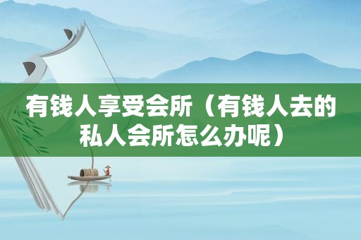 有钱人享受会所（有钱人去的私人会所怎么办呢）