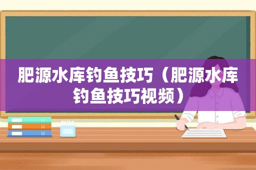 肥源水库钓鱼技巧（肥源水库钓鱼技巧视频）
