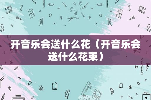 开音乐会送什么花（开音乐会送什么花束）