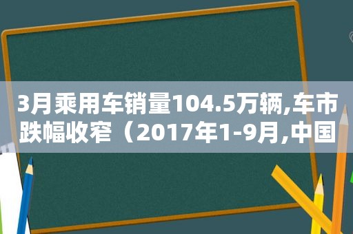3月乘用车销量104.5万辆,车市跌幅收窄（2017年1-9月,中国品牌乘用车销量占乘用车销量的比重是）