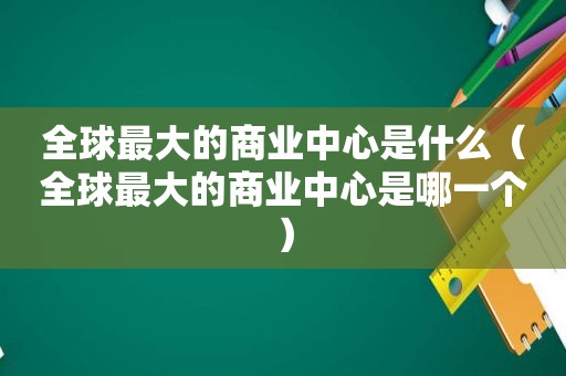 全球最大的商业中心是什么（全球最大的商业中心是哪一个）