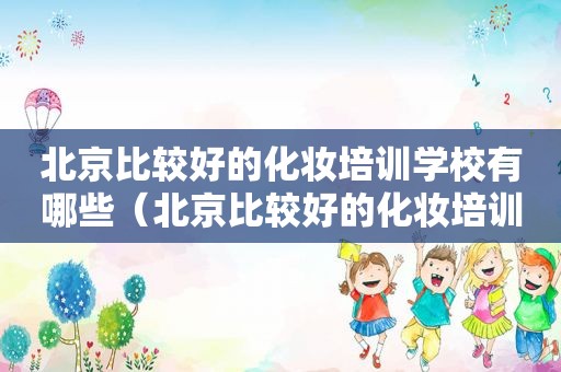北京比较好的化妆培训学校有哪些（北京比较好的化妆培训学校排名）