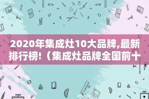 2020年集成灶10大品牌,最新排行榜!（集成灶品牌全国前十名排行2021）