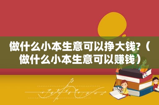 做什么小本生意可以挣大钱?（做什么小本生意可以赚钱）