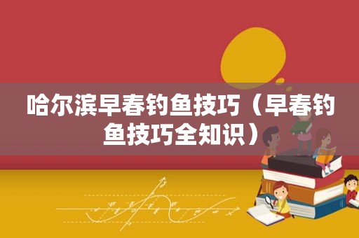 哈尔滨早春钓鱼技巧（早春钓鱼技巧全知识）
