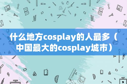 什么地方cosplay的人最多（中国最大的cosplay城市）