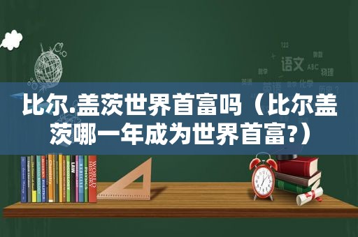 比尔.盖茨世界首富吗（比尔盖茨哪一年成为世界首富?）