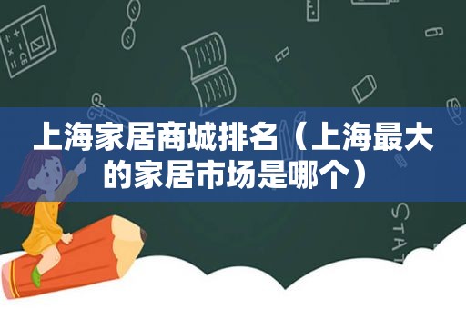 上海家居商城排名（上海最大的家居市场是哪个）
