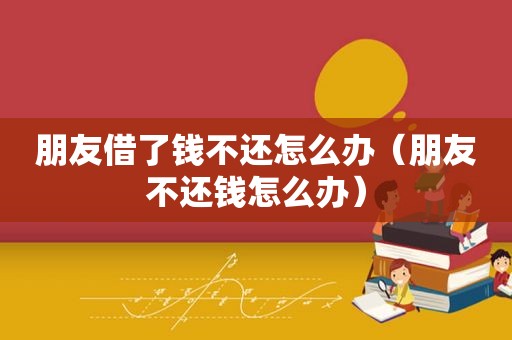 朋友借了钱不还怎么办（朋友不还钱怎么办）