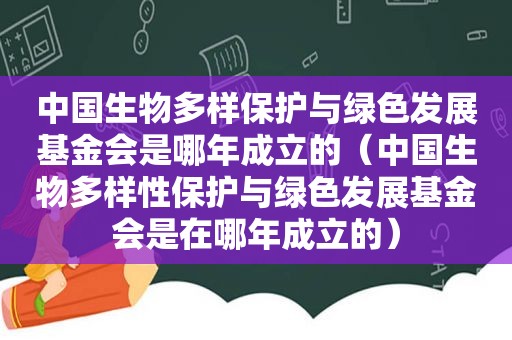 中国生物多样保护与绿色发展基金会是哪年成立的（中国生物多样性保护与绿色发展基金会是在哪年成立的）